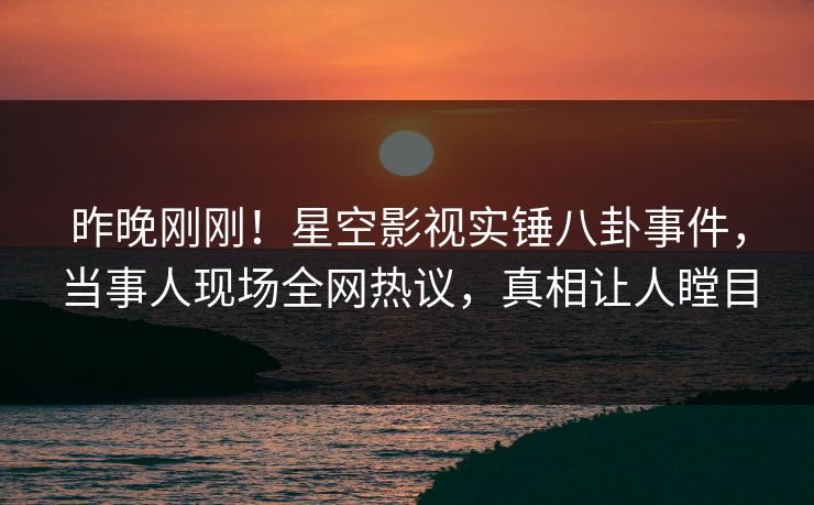 昨晚刚刚！星空影视实锤八卦事件，当事人现场全网热议，真相让人瞠目