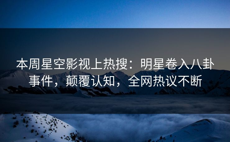 本周星空影视上热搜：明星卷入八卦事件，颠覆认知，全网热议不断
