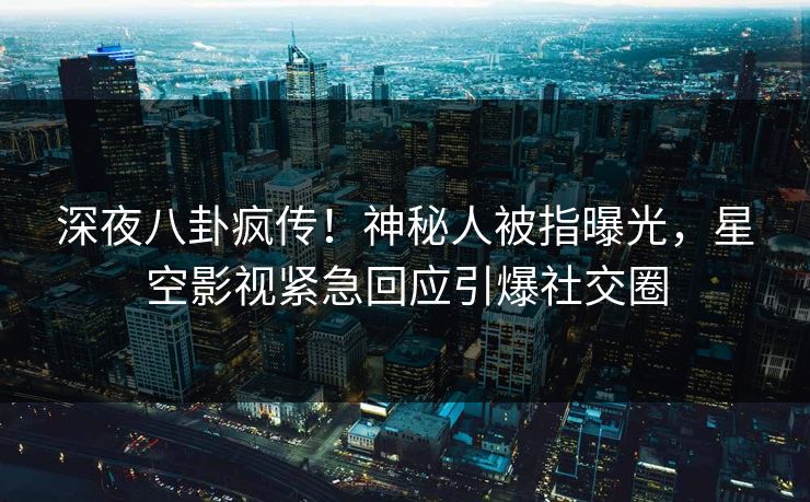 深夜八卦疯传！神秘人被指曝光，星空影视紧急回应引爆社交圈