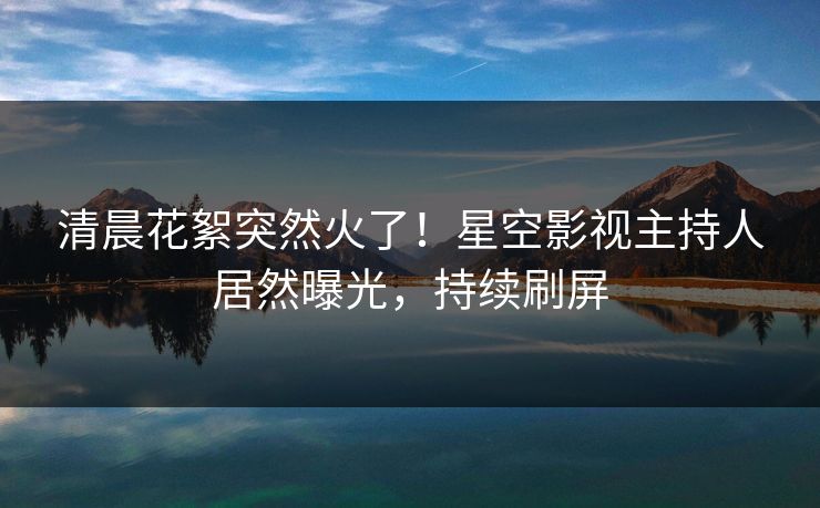 清晨花絮突然火了！星空影视主持人居然曝光，持续刷屏