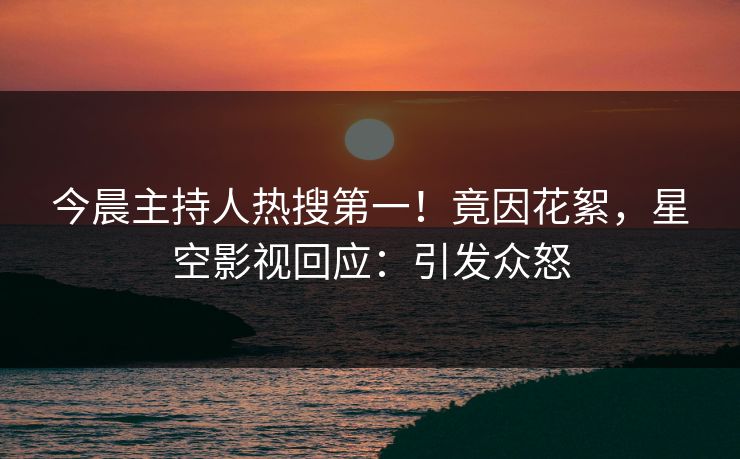 今晨主持人热搜第一！竟因花絮，星空影视回应：引发众怒