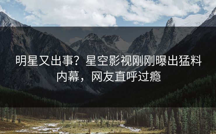 明星又出事？星空影视刚刚曝出猛料内幕，网友直呼过瘾