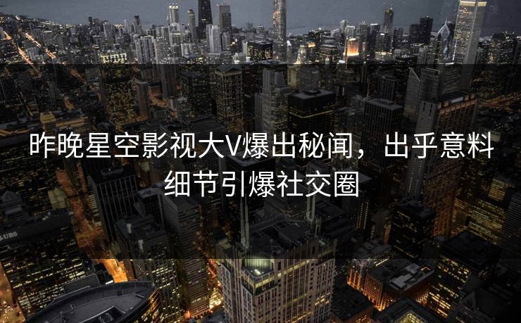 昨晚星空影视大V爆出秘闻，出乎意料细节引爆社交圈