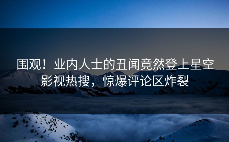 围观！业内人士的丑闻竟然登上星空影视热搜，惊爆评论区炸裂