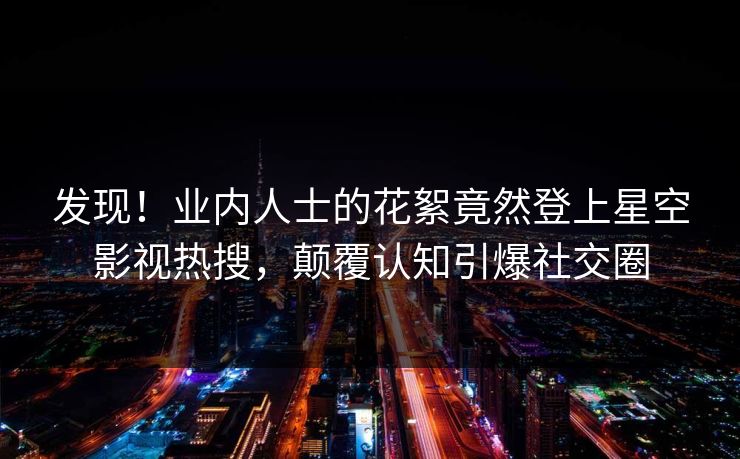 发现！业内人士的花絮竟然登上星空影视热搜，颠覆认知引爆社交圈