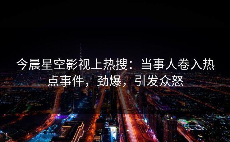 今晨星空影视上热搜：当事人卷入热点事件，劲爆，引发众怒