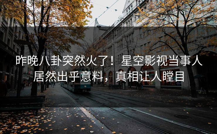 昨晚八卦突然火了！星空影视当事人居然出乎意料，真相让人瞠目