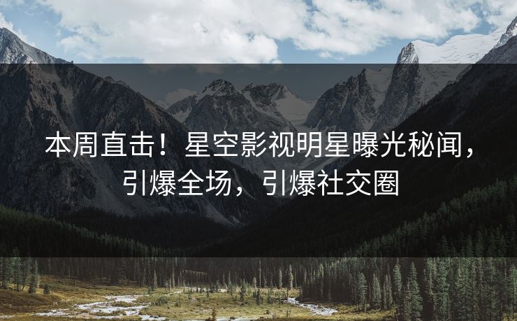 本周直击！星空影视明星曝光秘闻，引爆全场，引爆社交圈
