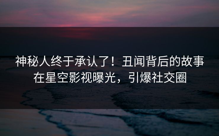 神秘人终于承认了！丑闻背后的故事在星空影视曝光，引爆社交圈