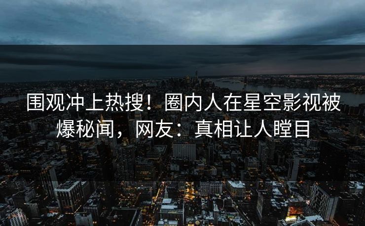 围观冲上热搜！圈内人在星空影视被爆秘闻，网友：真相让人瞠目