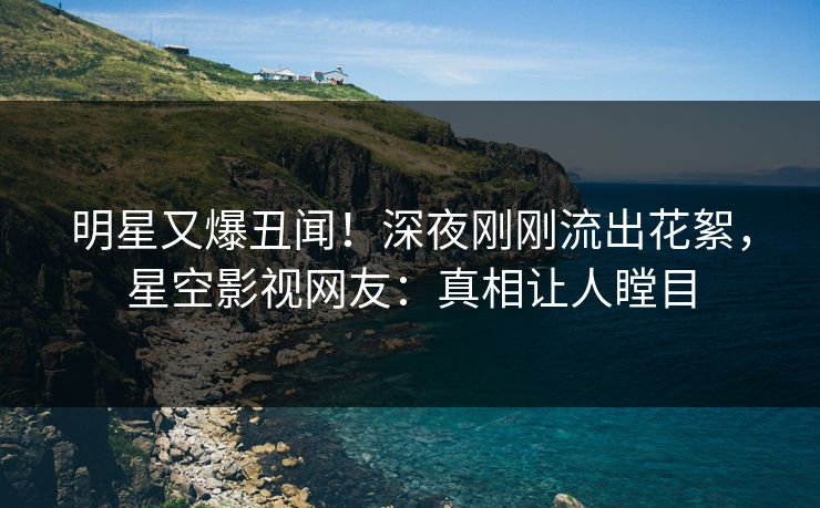 明星又爆丑闻！深夜刚刚流出花絮，星空影视网友：真相让人瞠目