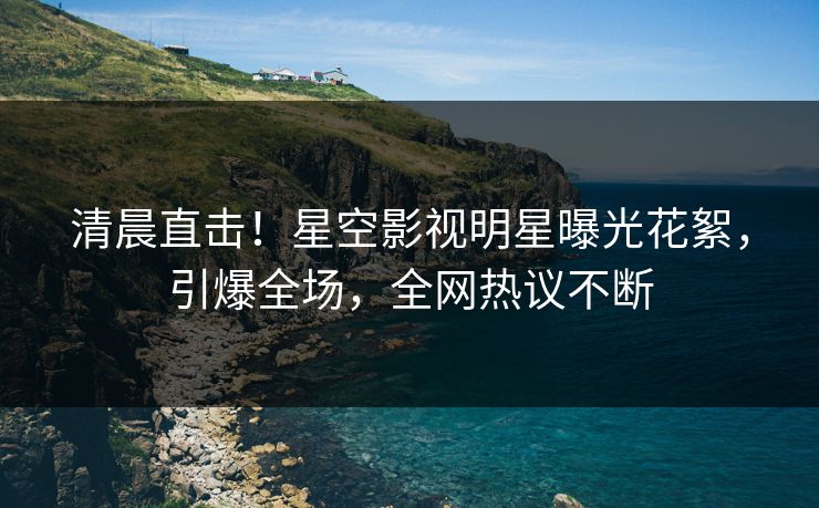 清晨直击！星空影视明星曝光花絮，引爆全场，全网热议不断