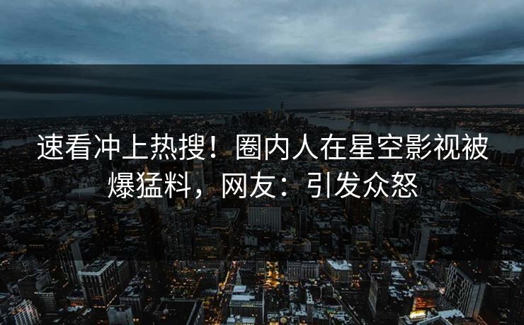 速看冲上热搜！圈内人在星空影视被爆猛料，网友：引发众怒