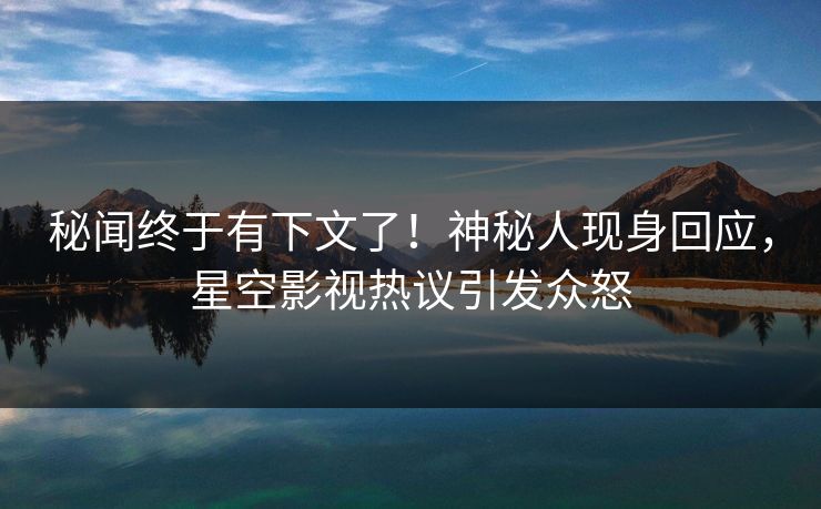 秘闻终于有下文了！神秘人现身回应，星空影视热议引发众怒