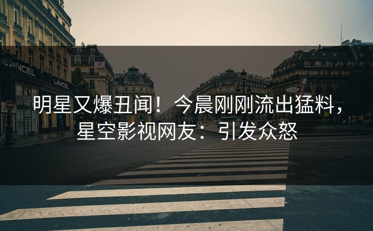 明星又爆丑闻！今晨刚刚流出猛料，星空影视网友：引发众怒