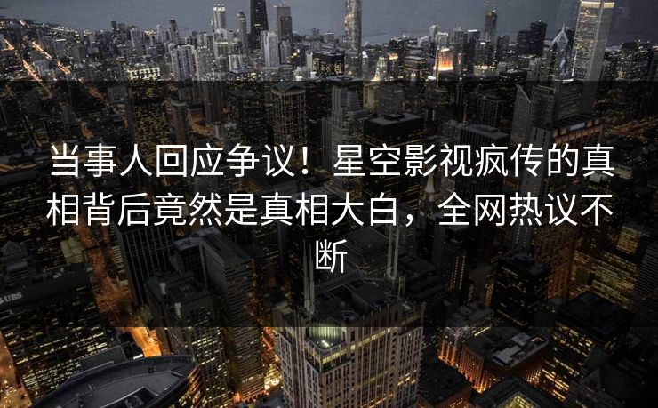 当事人回应争议！星空影视疯传的真相背后竟然是真相大白，全网热议不断