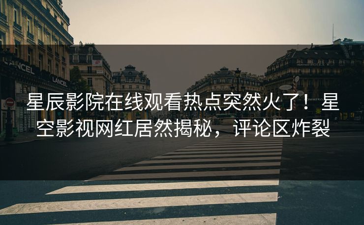 星辰影院在线观看热点突然火了！星空影视网红居然揭秘，评论区炸裂
