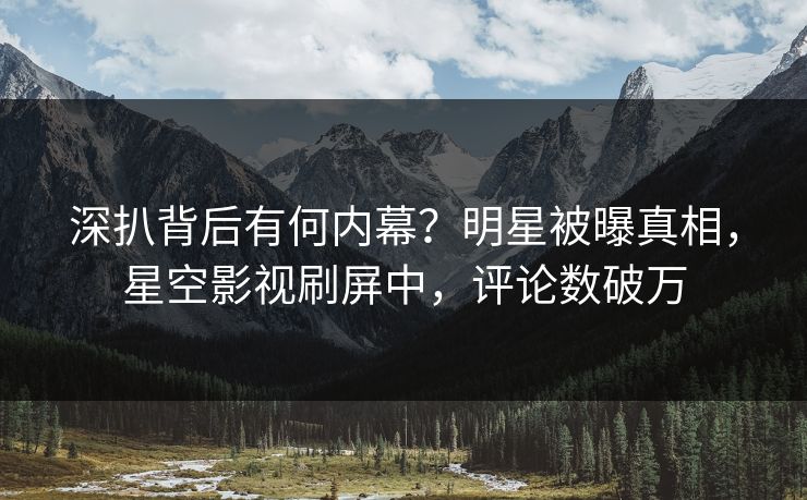 深扒背后有何内幕？明星被曝真相，星空影视刷屏中，评论数破万