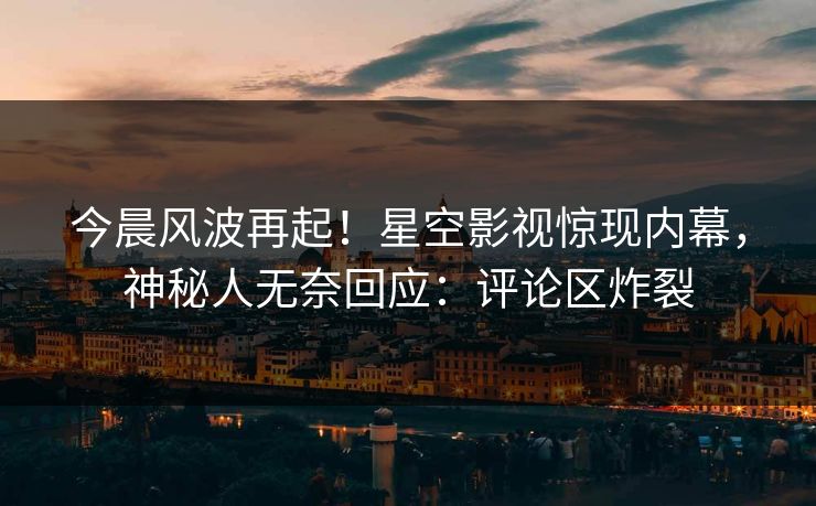 今晨风波再起！星空影视惊现内幕，神秘人无奈回应：评论区炸裂