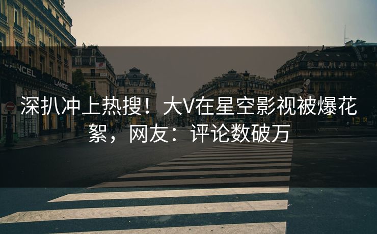 深扒冲上热搜！大V在星空影视被爆花絮，网友：评论数破万