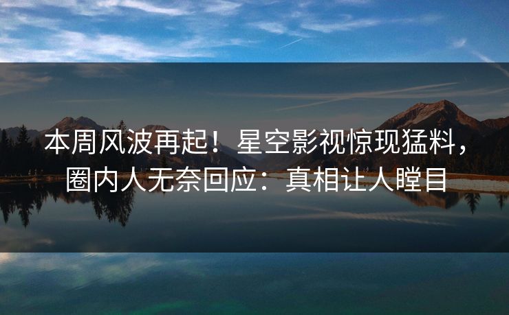本周风波再起！星空影视惊现猛料，圈内人无奈回应：真相让人瞠目