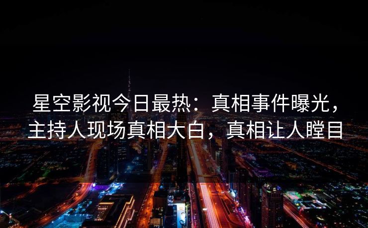 星空影视今日最热：真相事件曝光，主持人现场真相大白，真相让人瞠目