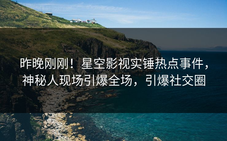 昨晚刚刚！星空影视实锤热点事件，神秘人现场引爆全场，引爆社交圈