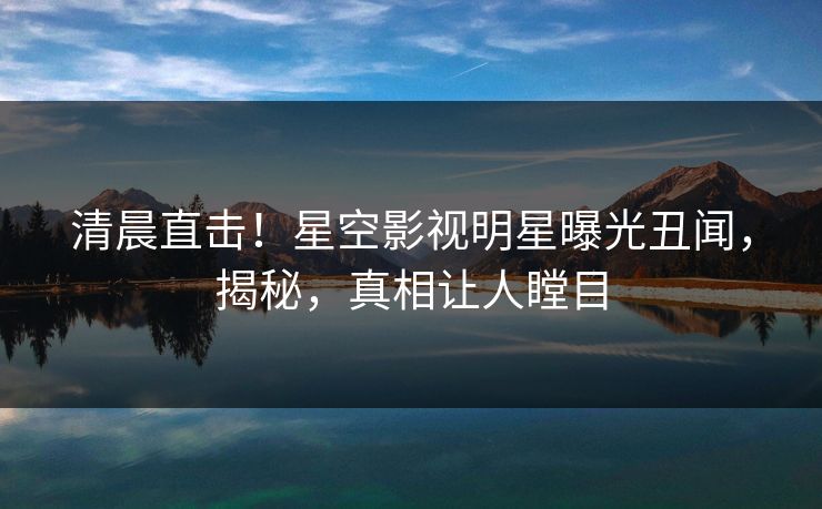 清晨直击！星空影视明星曝光丑闻，揭秘，真相让人瞠目