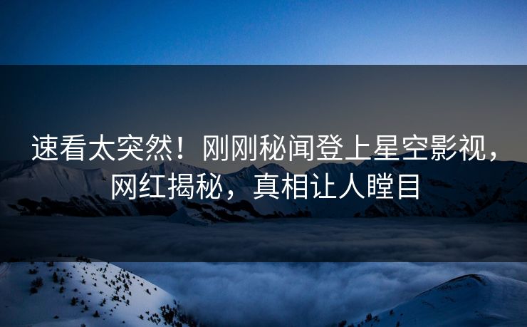 速看太突然！刚刚秘闻登上星空影视，网红揭秘，真相让人瞠目