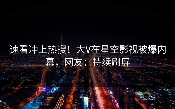 速看冲上热搜！大V在星空影视被爆内幕，网友：持续刷屏