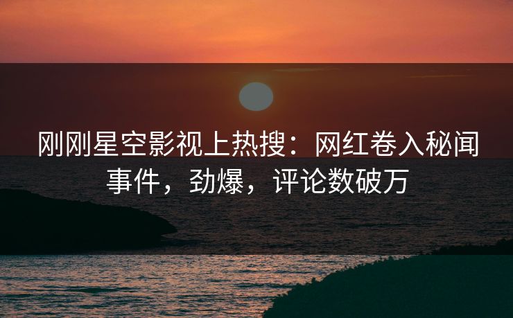 刚刚星空影视上热搜：网红卷入秘闻事件，劲爆，评论数破万