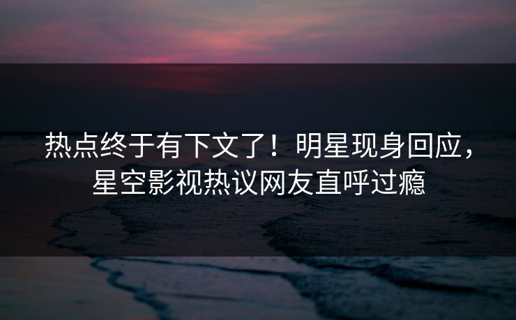 热点终于有下文了！明星现身回应，星空影视热议网友直呼过瘾
