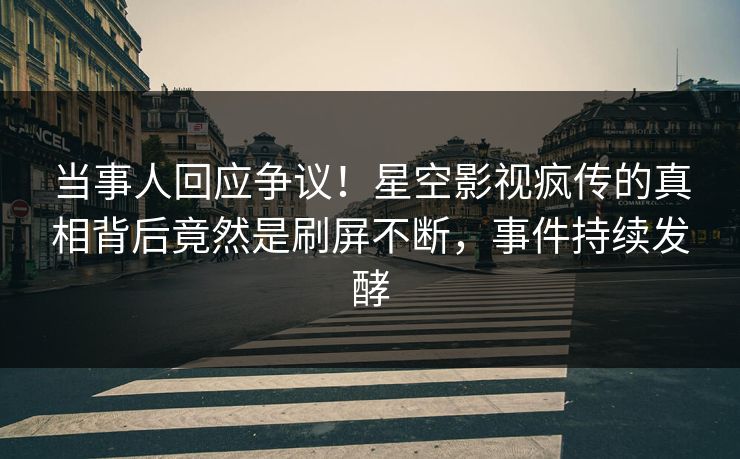 当事人回应争议！星空影视疯传的真相背后竟然是刷屏不断，事件持续发酵