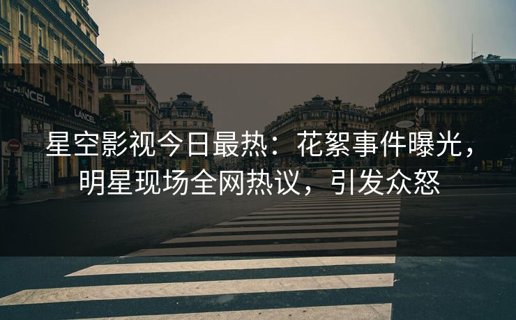 星空影视今日最热：花絮事件曝光，明星现场全网热议，引发众怒