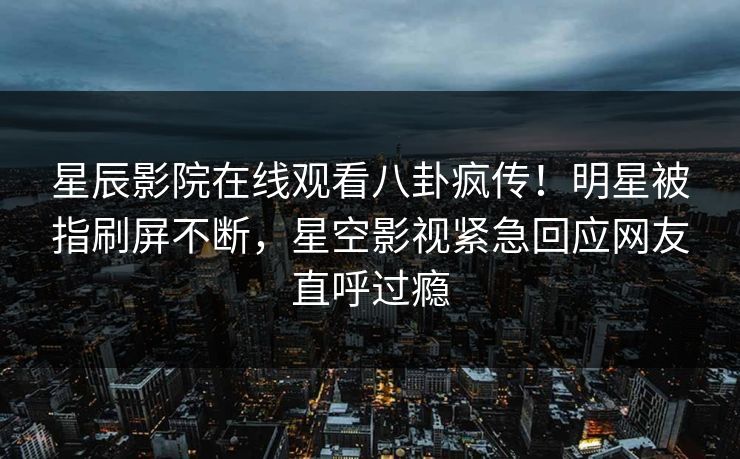 星辰影院在线观看八卦疯传！明星被指刷屏不断，星空影视紧急回应网友直呼过瘾