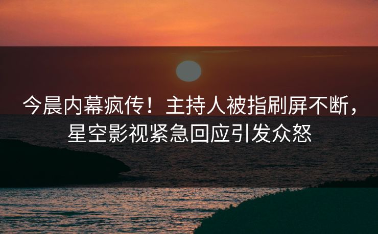 今晨内幕疯传！主持人被指刷屏不断，星空影视紧急回应引发众怒