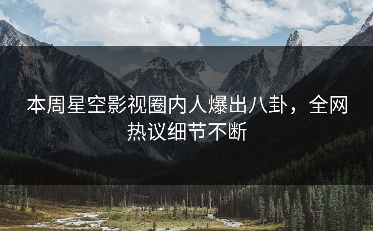 本周星空影视圈内人爆出八卦，全网热议细节不断