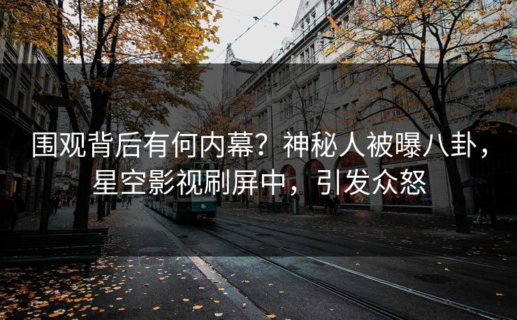 围观背后有何内幕？神秘人被曝八卦，星空影视刷屏中，引发众怒