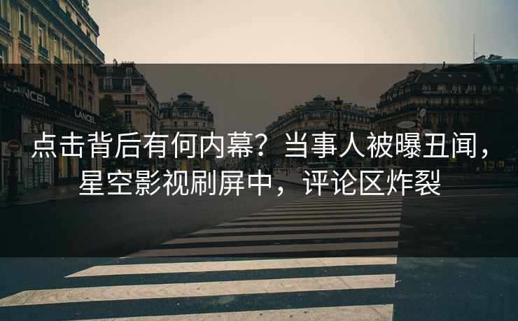 点击背后有何内幕？当事人被曝丑闻，星空影视刷屏中，评论区炸裂