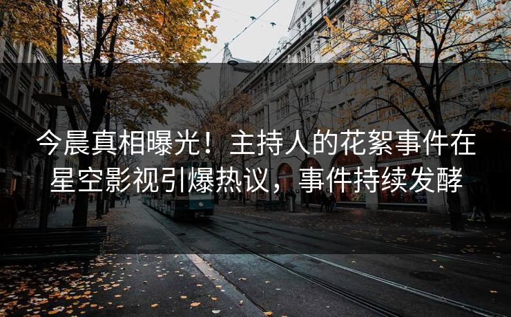 今晨真相曝光！主持人的花絮事件在星空影视引爆热议，事件持续发酵
