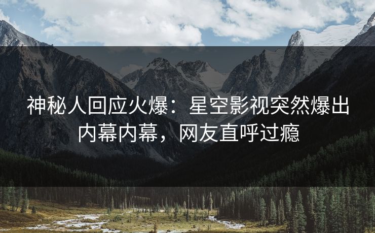 神秘人回应火爆：星空影视突然爆出内幕内幕，网友直呼过瘾