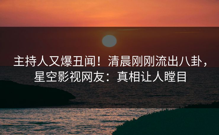 主持人又爆丑闻！清晨刚刚流出八卦，星空影视网友：真相让人瞠目