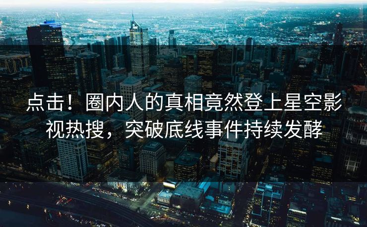 点击！圈内人的真相竟然登上星空影视热搜，突破底线事件持续发酵