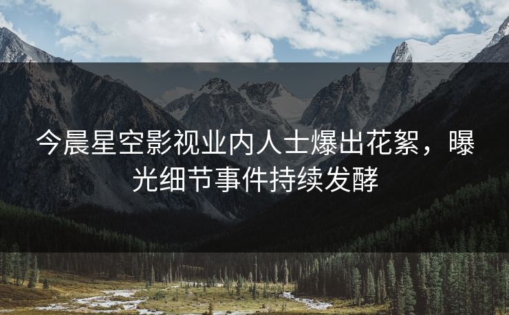 今晨星空影视业内人士爆出花絮，曝光细节事件持续发酵