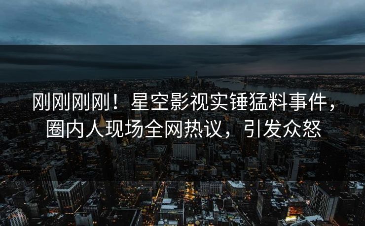 刚刚刚刚！星空影视实锤猛料事件，圈内人现场全网热议，引发众怒