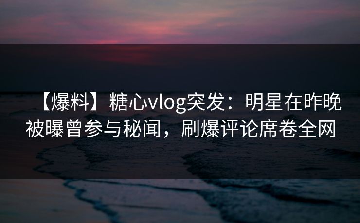 【爆料】糖心vlog突发：明星在昨晚被曝曾参与秘闻，刷爆评论席卷全网