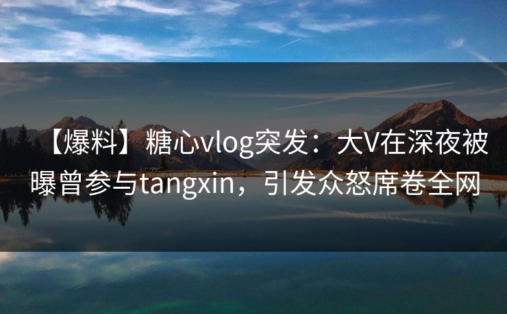 【爆料】糖心vlog突发：大V在深夜被曝曾参与tangxin，引发众怒席卷全网
