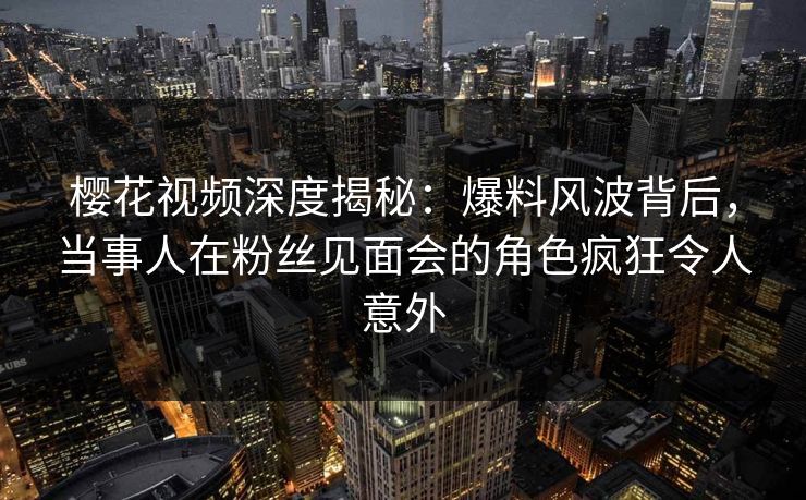 樱花视频深度揭秘：爆料风波背后，当事人在粉丝见面会的角色疯狂令人意外