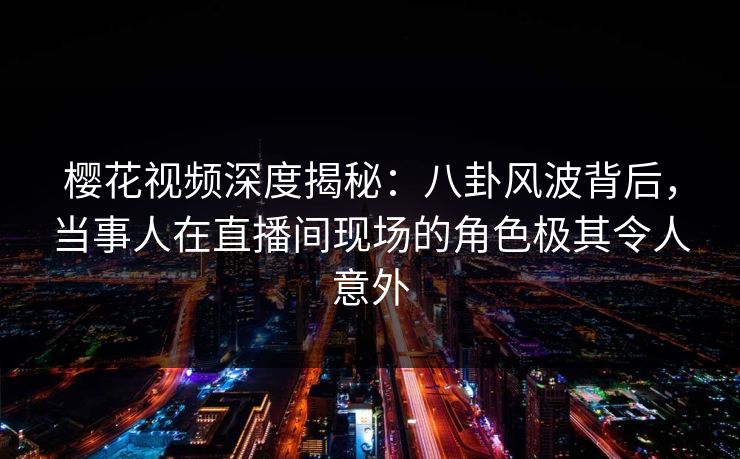 樱花视频深度揭秘：八卦风波背后，当事人在直播间现场的角色极其令人意外