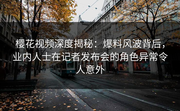 樱花视频深度揭秘：爆料风波背后，业内人士在记者发布会的角色异常令人意外